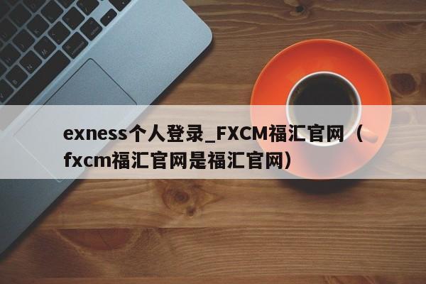 exness个人登录_FXCM福汇官网（fxcm福汇官网是福汇官网）