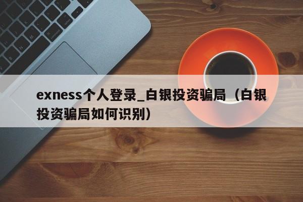 exness个人登录_白银投资骗局（白银投资骗局如何识别）