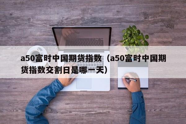 a50富时中国期货指数（a50富时中国期货指数交割日是哪一天）
