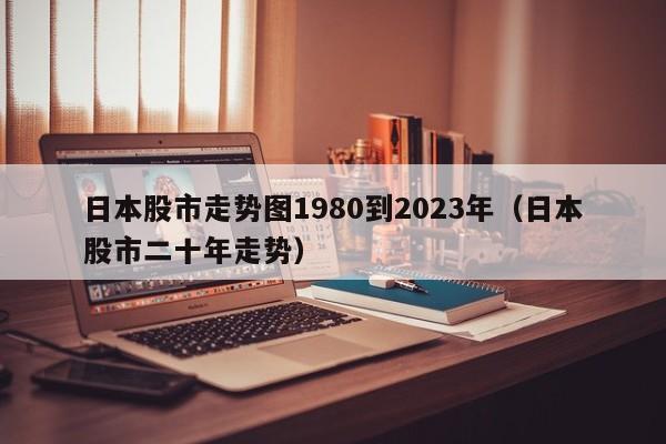 日本股市走势图1980到2023年（日本股市二十年走势）