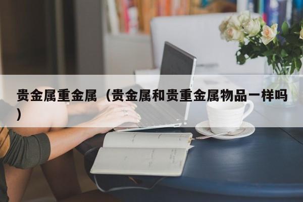 贵金属重金属（贵金属和贵重金属物品一样吗）