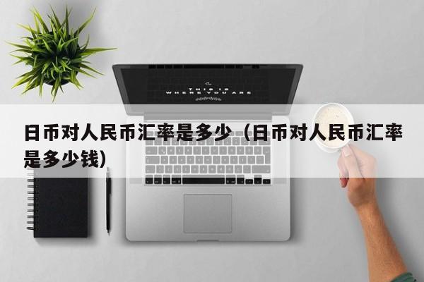 日币对人民币汇率是多少（日币对人民币汇率是多少钱）