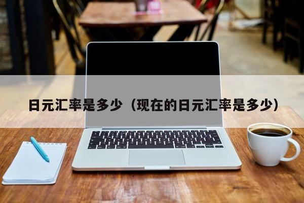 日元汇率是多少（现在的日元汇率是多少）
