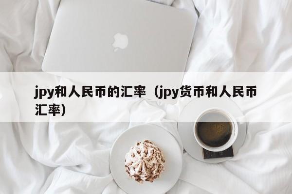 jpy和人民币的汇率（jpy货币和人民币汇率）