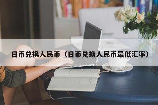日币兑换人民币（日币兑换人民币最低汇率）