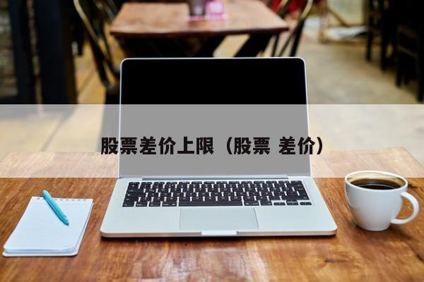 股票差价上限（股票 差价）