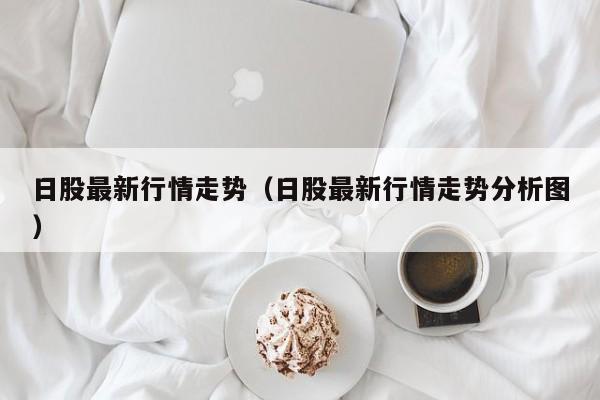 日股最新行情走势（日股最新行情走势分析图）