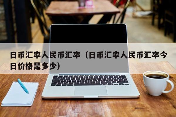 日币汇率人民币汇率（日币汇率人民币汇率今日价格是多少）