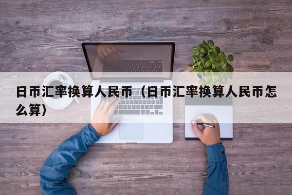 日币汇率换算人民币（日币汇率换算人民币怎么算）