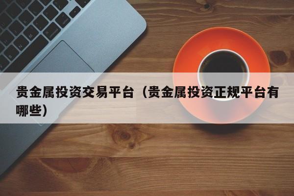 贵金属投资交易平台（贵金属投资正规平台有哪些）