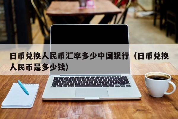 日币兑换人民币汇率多少中国银行（日币兑换人民币是多少钱）