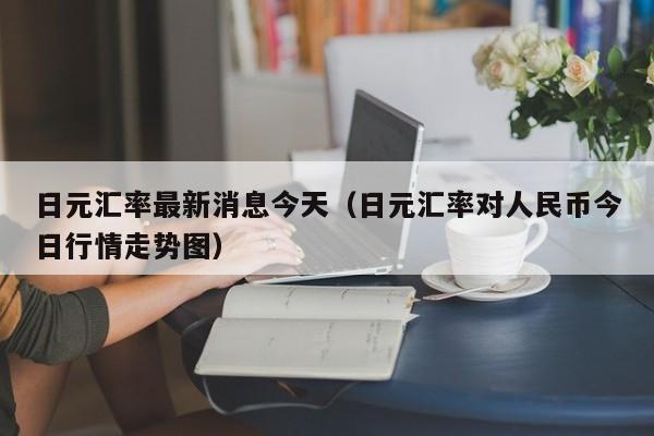 日元汇率最新消息今天（日元汇率对人民币今日行情走势图）