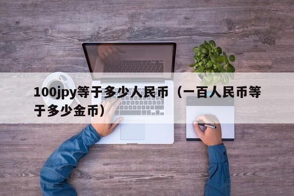 100jpy等于多少人民币（一百人民币等于多少金币）