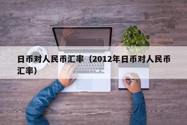 日币对人民币汇率（2012年日币对人民币汇率）