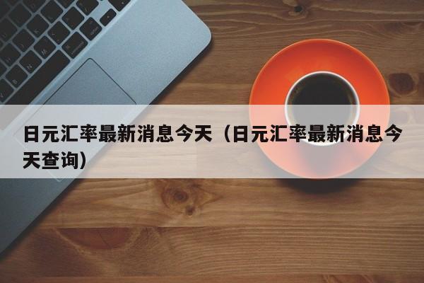 日元汇率最新消息今天（日元汇率最新消息今天查询）