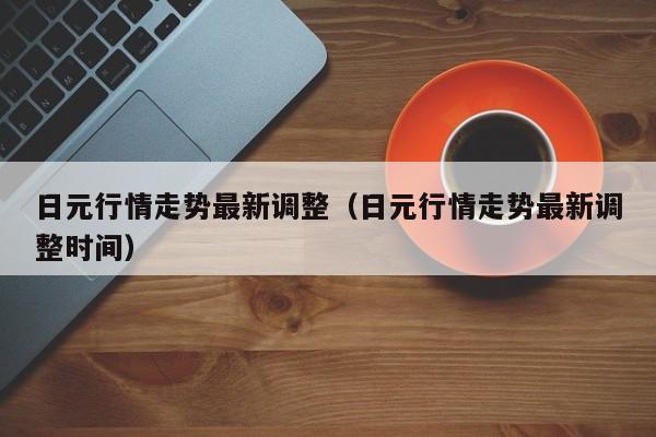 日元行情走势最新调整（日元行情走势最新调整时间）