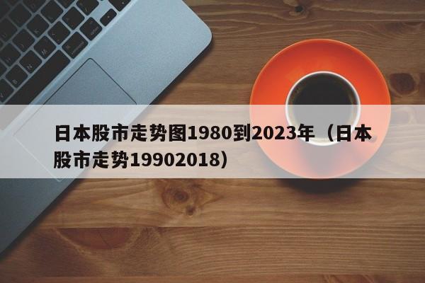日本股市走势图1980到2023年（日本股市走势19902018）