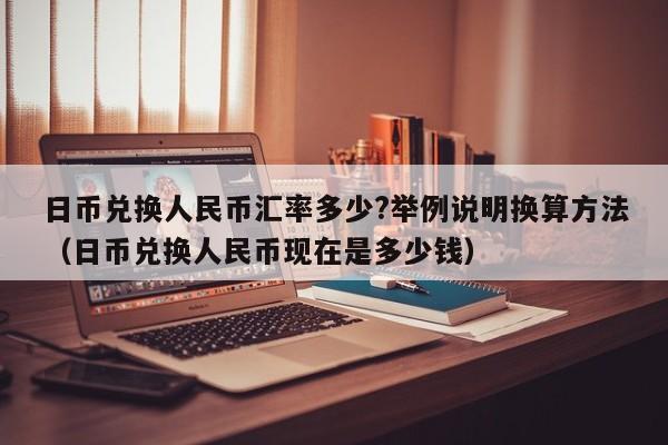 日币兑换人民币汇率多少?举例说明换算方法（日币兑换人民币现在是多少钱）