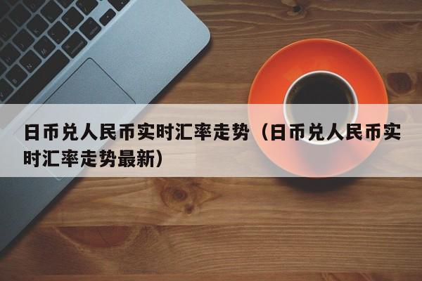 日币兑人民币实时汇率走势（日币兑人民币实时汇率走势最新）