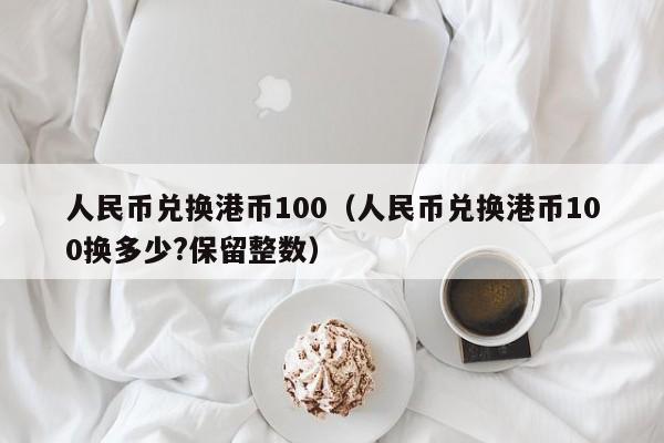 人民币兑换港币100（人民币兑换港币100换多少?保留整数）