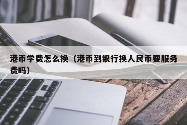 港币学费怎么换（港币到银行换人民币要服务费吗）