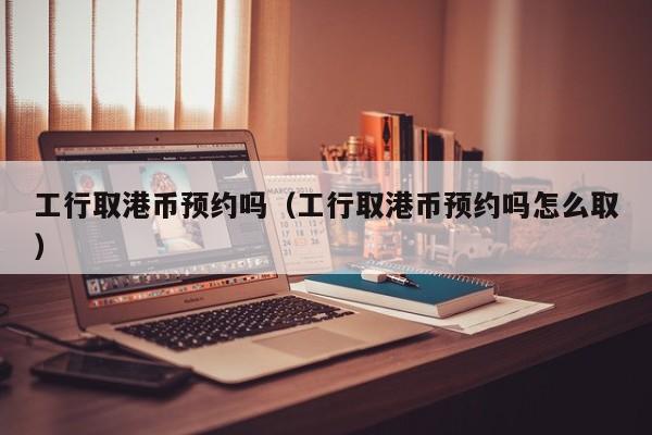工行取港币预约吗（工行取港币预约吗怎么取）