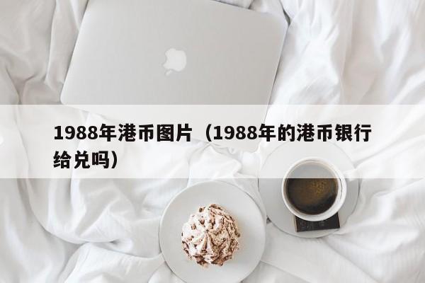 1988年港币图片（1988年的港币银行给兑吗）