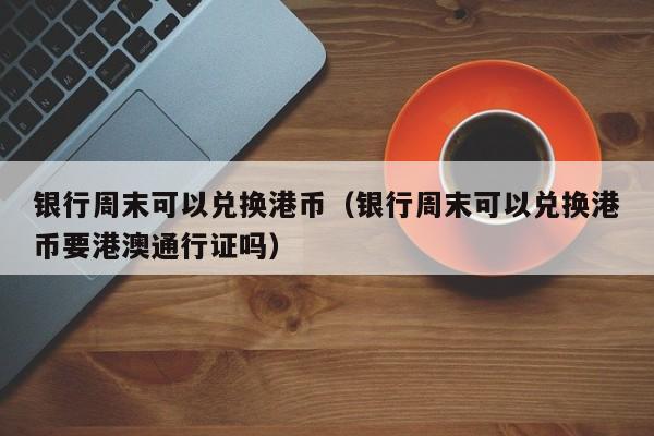 银行周末可以兑换港币（银行周末可以兑换港币要港澳通行证吗）