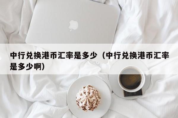 中行兑换港币汇率是多少（中行兑换港币汇率是多少啊）