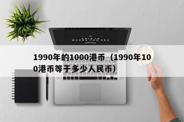 1990年的1000港币（1990年100港币等于多少人民币）