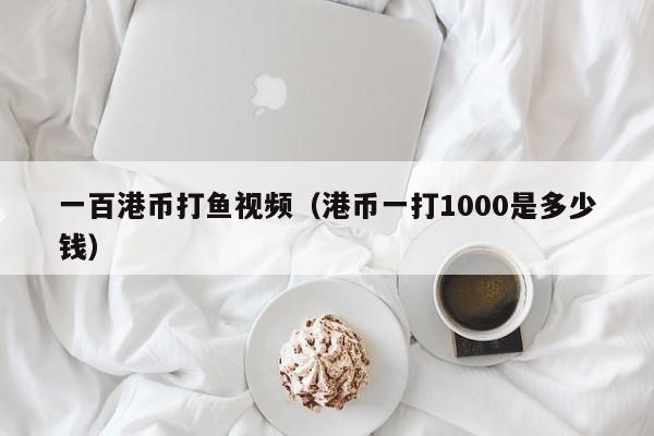 一百港币打鱼视频（港币一打1000是多少钱）