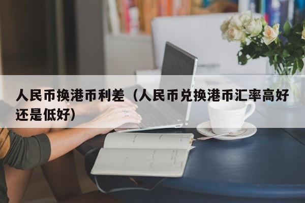 人民币换港币利差（人民币兑换港币汇率高好还是低好）