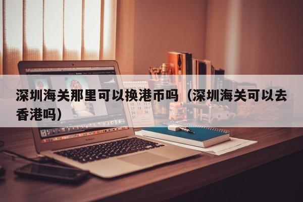 深圳海关那里可以换港币吗（深圳海关可以去香港吗）