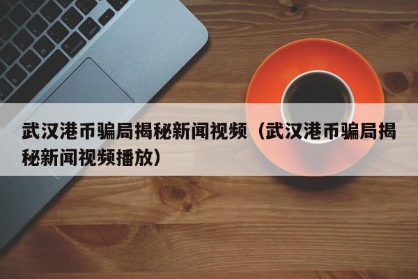 武汉港币骗局揭秘新闻视频（武汉港币骗局揭秘新闻视频播放）