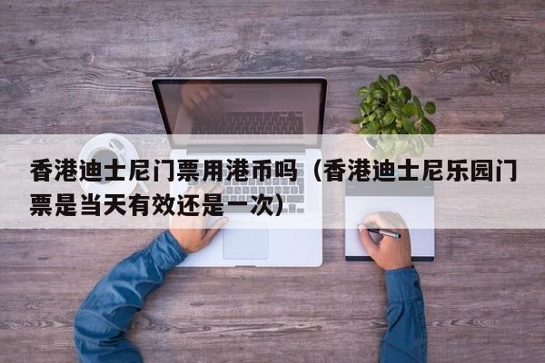 香港迪士尼门票用港币吗（香港迪士尼乐园门票是当天有效还是一次）