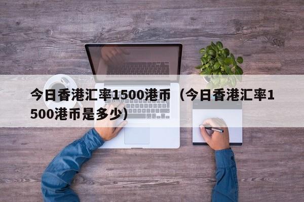 今日香港汇率1500港币（今日香港汇率1500港币是多少）