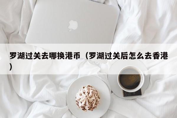 罗湖过关去哪换港币（罗湖过关后怎么去香港）
