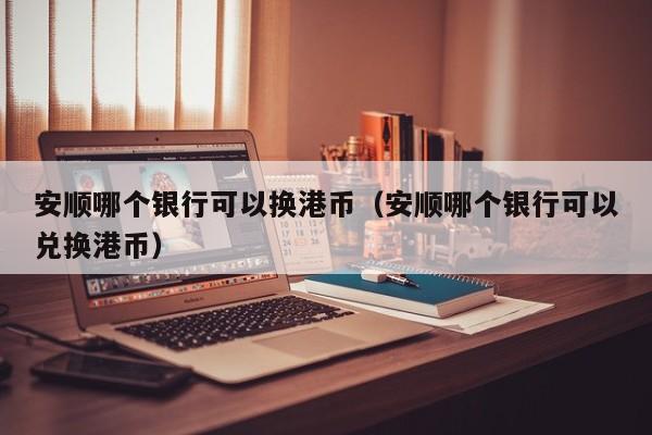安顺哪个银行可以换港币（安顺哪个银行可以兑换港币）