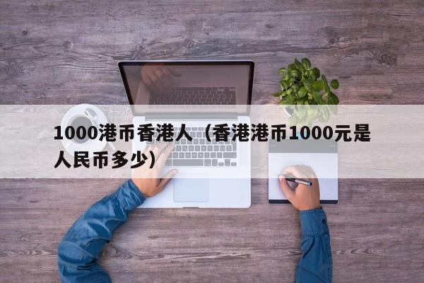 1000港币香港人（香港港币1000元是人民币多少）