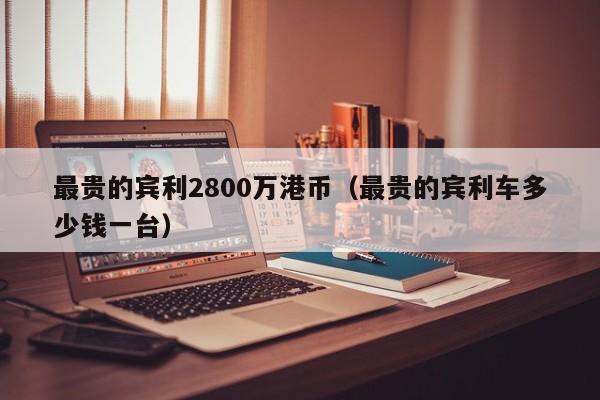 最贵的宾利2800万港币（最贵的宾利车多少钱一台）
