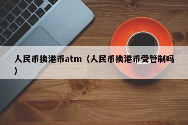 人民币换港币atm（人民币换港币受管制吗）