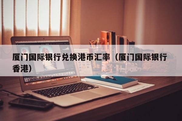 厦门国际银行兑换港币汇率（厦门国际银行 香港）