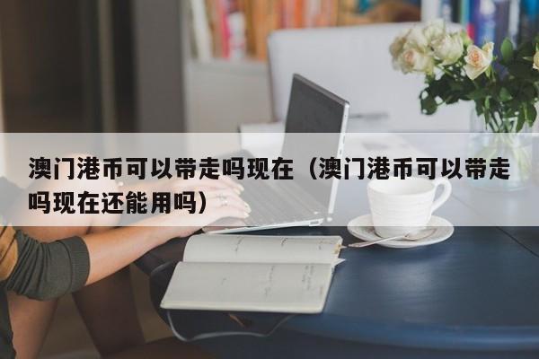 澳门港币可以带走吗现在（澳门港币可以带走吗现在还能用吗）