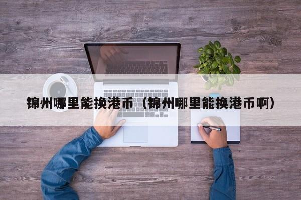 锦州哪里能换港币（锦州哪里能换港币啊）