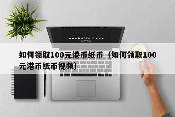 如何领取100元港币纸币（如何领取100元港币纸币视频）
