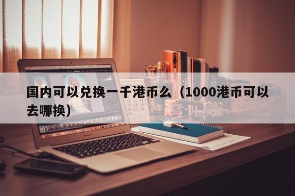 国内可以兑换一千港币么（1000港币可以去哪换）