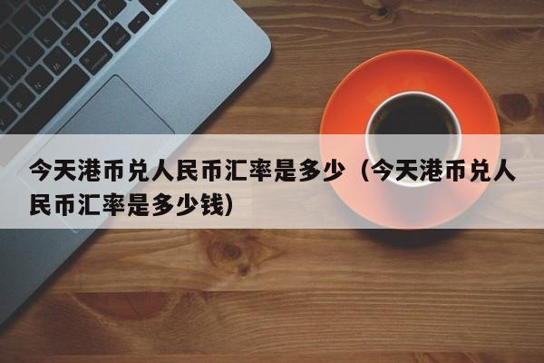 今天港币兑人民币汇率是多少（今天港币兑人民币汇率是多少钱）