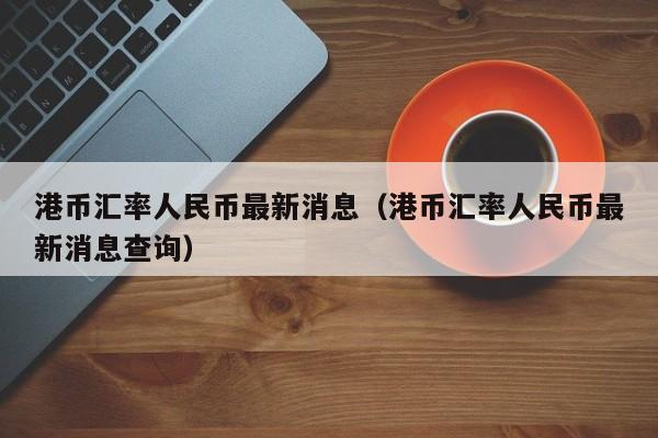 港币汇率人民币最新消息（港币汇率人民币最新消息查询）