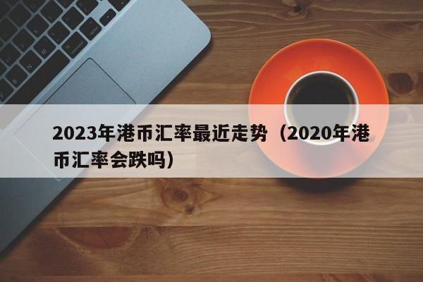 2023年港币汇率最近走势（2020年港币汇率会跌吗）