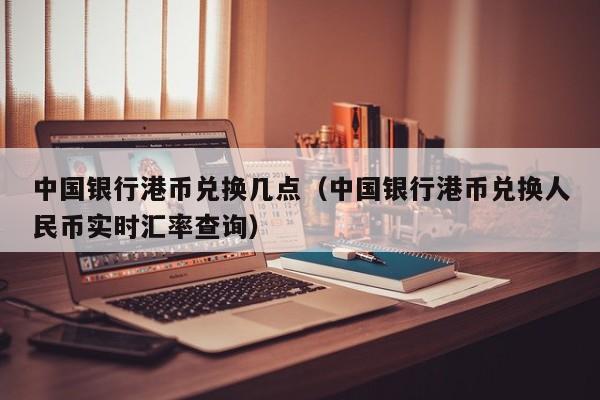 中国银行港币兑换几点（中国银行港币兑换人民币实时汇率查询）
